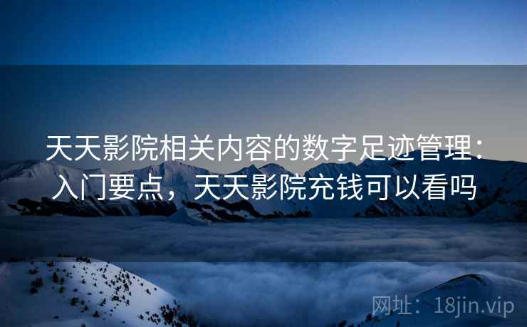 天天影院相关内容的数字足迹管理：入门要点，天天影院充钱可以看吗