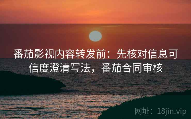 番茄影视内容转发前：先核对信息可信度澄清写法，番茄合同审核