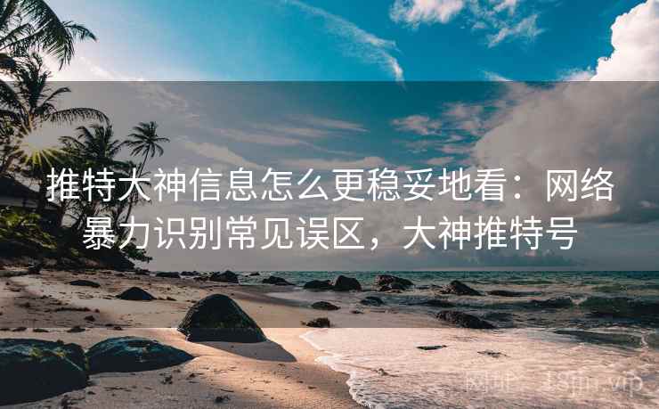 推特大神信息怎么更稳妥地看：网络暴力识别常见误区，大神推特号