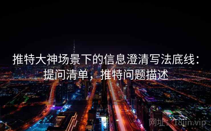 推特大神场景下的信息澄清写法底线：提问清单，推特问题描述