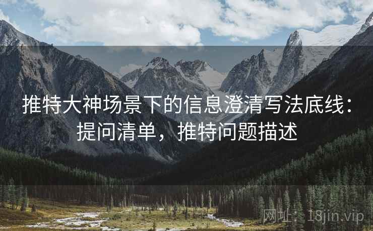 推特大神场景下的信息澄清写法底线：提问清单，推特问题描述