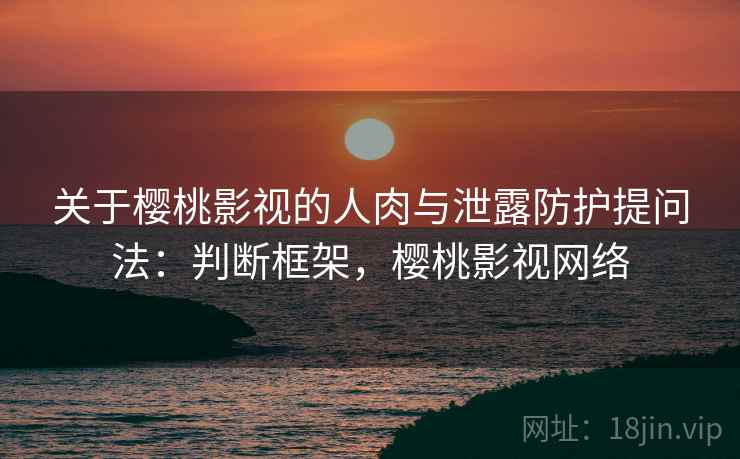 关于樱桃影视的人肉与泄露防护提问法：判断框架，樱桃影视网络