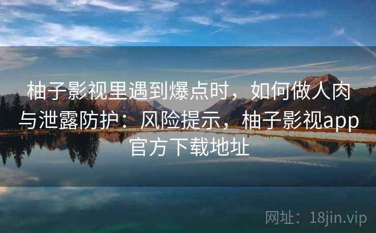 柚子影视里遇到爆点时，如何做人肉与泄露防护：风险提示，柚子影视app官方下载地址