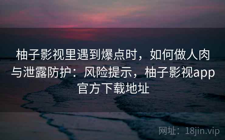 柚子影视里遇到爆点时，如何做人肉与泄露防护：风险提示，柚子影视app官方下载地址