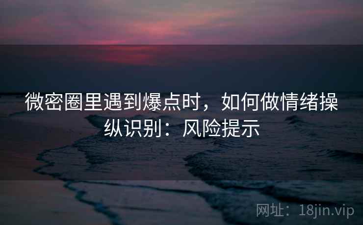 微密圈里遇到爆点时，如何做情绪操纵识别：风险提示