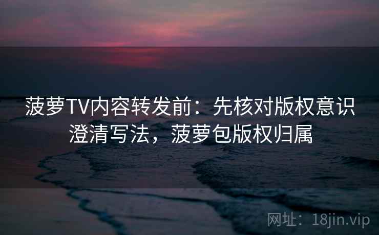 菠萝TV内容转发前：先核对版权意识澄清写法，菠萝包版权归属