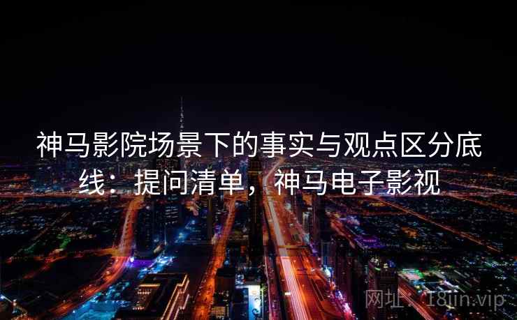 神马影院场景下的事实与观点区分底线：提问清单，神马电子影视