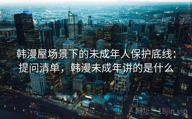 韩漫屋场景下的未成年人保护底线：提问清单，韩漫未成年讲的是什么