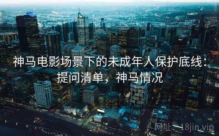 神马电影场景下的未成年人保护底线：提问清单，神马情况