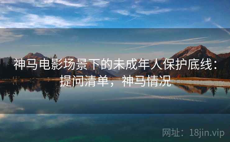 神马电影场景下的未成年人保护底线：提问清单，神马情况