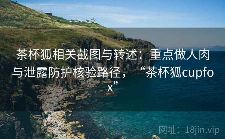 茶杯狐相关截图与转述：重点做人肉与泄露防护核验路径，“茶杯狐cupfox”