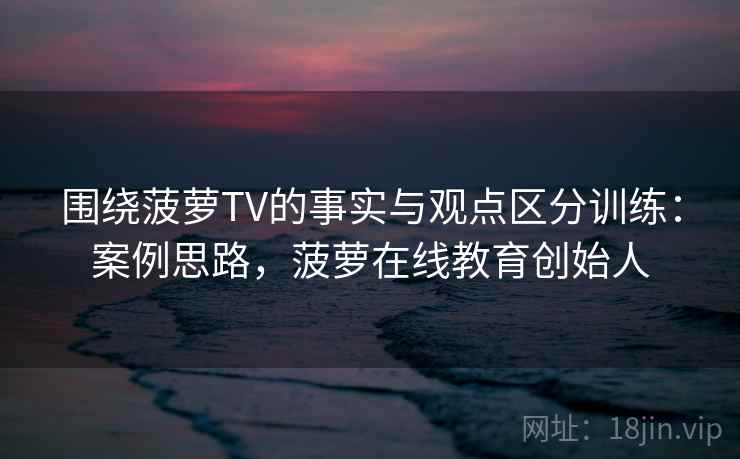 围绕菠萝TV的事实与观点区分训练：案例思路，菠萝在线教育创始人