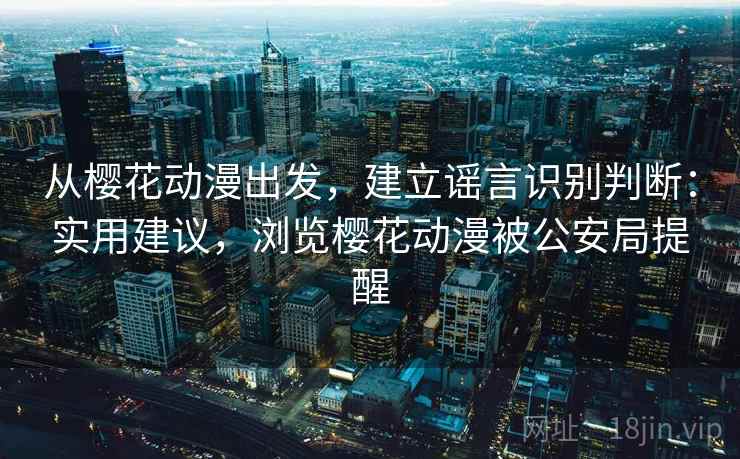 从樱花动漫出发，建立谣言识别判断：实用建议，浏览樱花动漫被公安局提醒