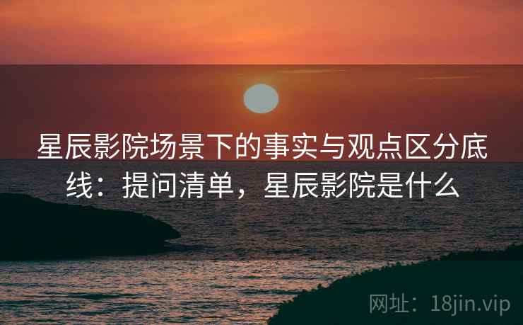 星辰影院场景下的事实与观点区分底线：提问清单，星辰影院是什么