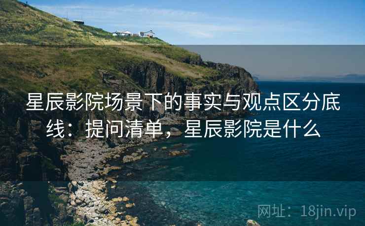 星辰影院场景下的事实与观点区分底线：提问清单，星辰影院是什么