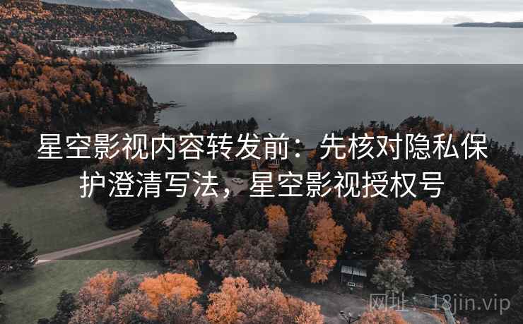 星空影视内容转发前：先核对隐私保护澄清写法，星空影视授权号