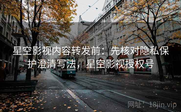 星空影视内容转发前：先核对隐私保护澄清写法，星空影视授权号
