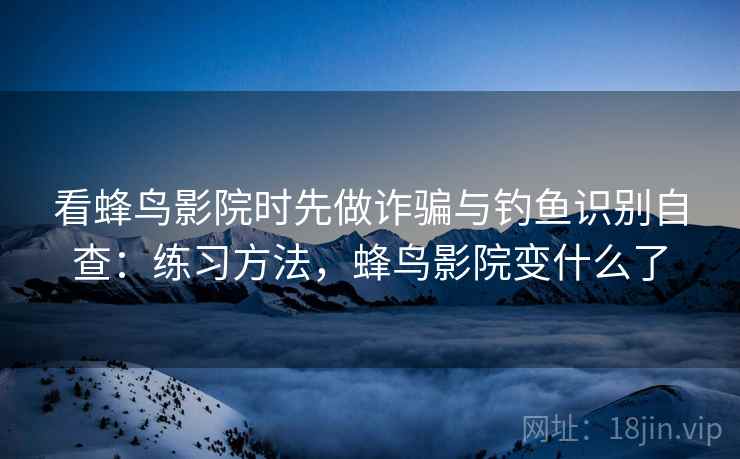 看蜂鸟影院时先做诈骗与钓鱼识别自查：练习方法，蜂鸟影院变什么了