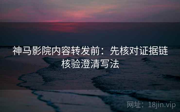 神马影院内容转发前：先核对证据链核验澄清写法