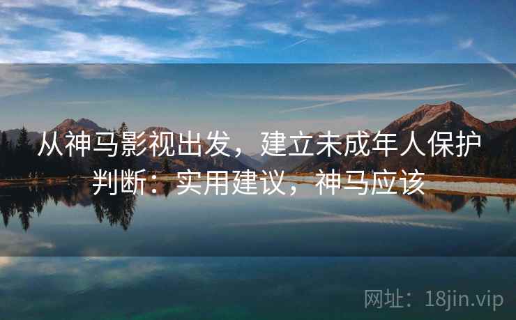 从神马影视出发，建立未成年人保护判断：实用建议，神马应该
