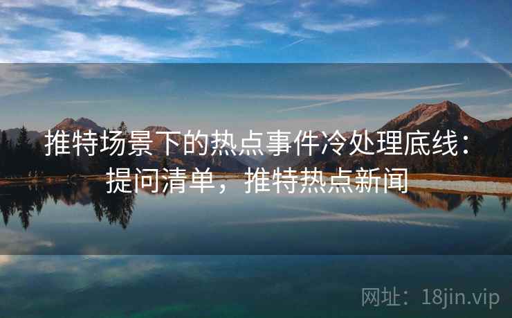 推特场景下的热点事件冷处理底线：提问清单，推特热点新闻