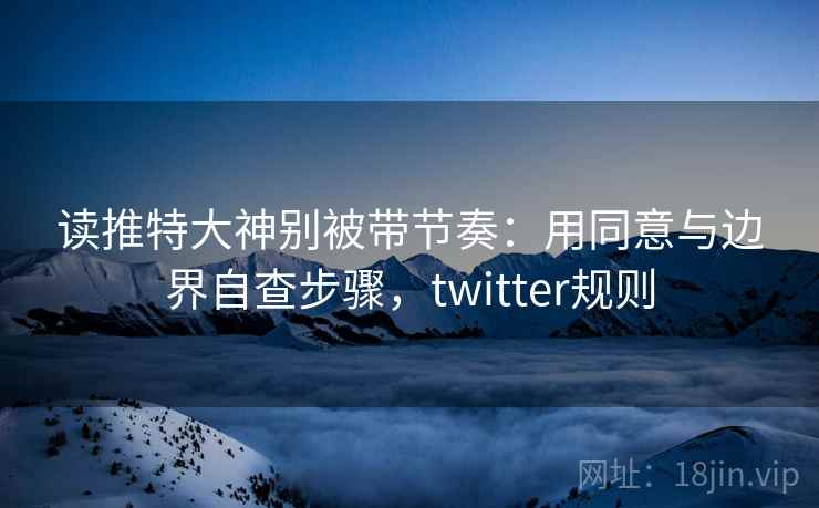 读推特大神别被带节奏：用同意与边界自查步骤，twitter规则