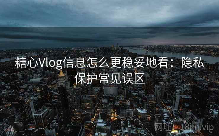 糖心Vlog信息怎么更稳妥地看：隐私保护常见误区