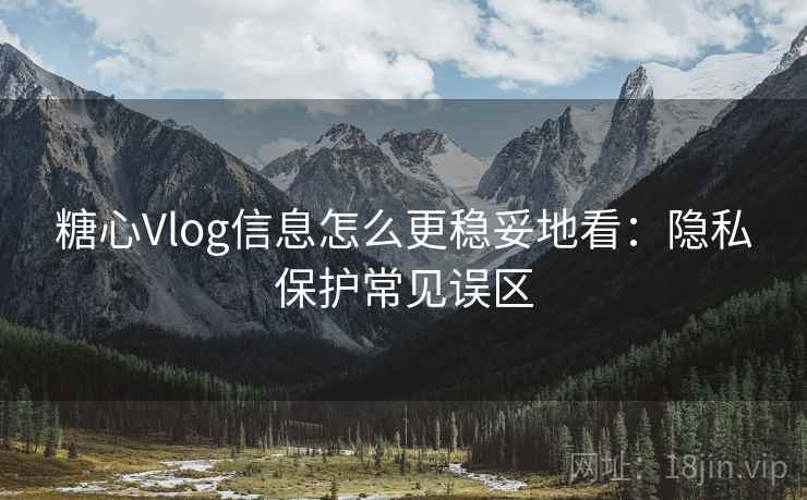 糖心Vlog信息怎么更稳妥地看：隐私保护常见误区