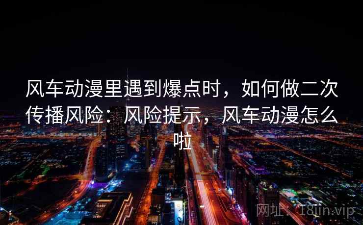 风车动漫里遇到爆点时，如何做二次传播风险：风险提示，风车动漫怎么啦