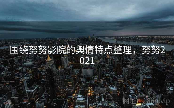 围绕努努影院的舆情特点整理，努努2021