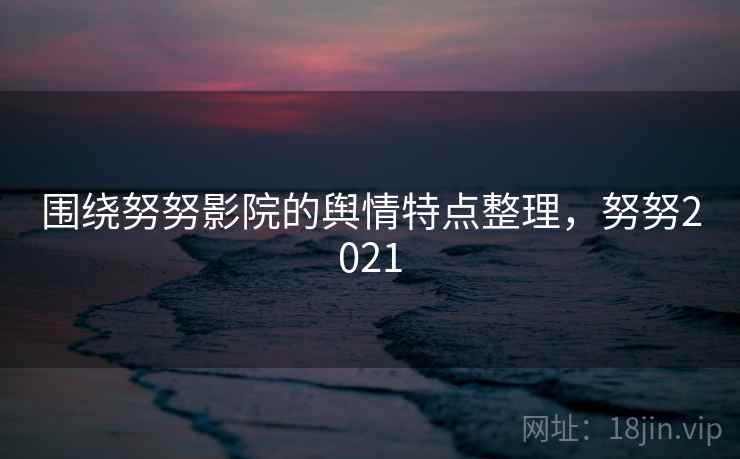 围绕努努影院的舆情特点整理，努努2021