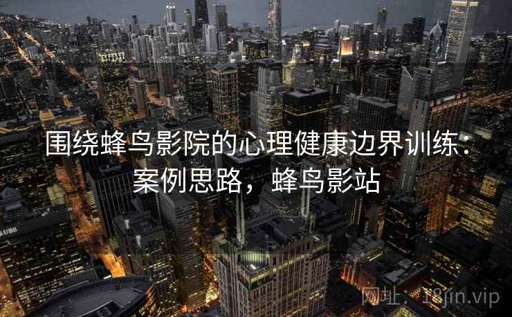 围绕蜂鸟影院的心理健康边界训练：案例思路，蜂鸟影站