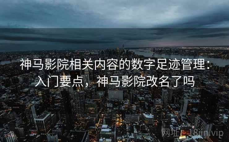 神马影院相关内容的数字足迹管理:入门要点,神马影院改名了吗 神马影院相关内容的数字足迹管理:入门要点,神马影院改名了吗