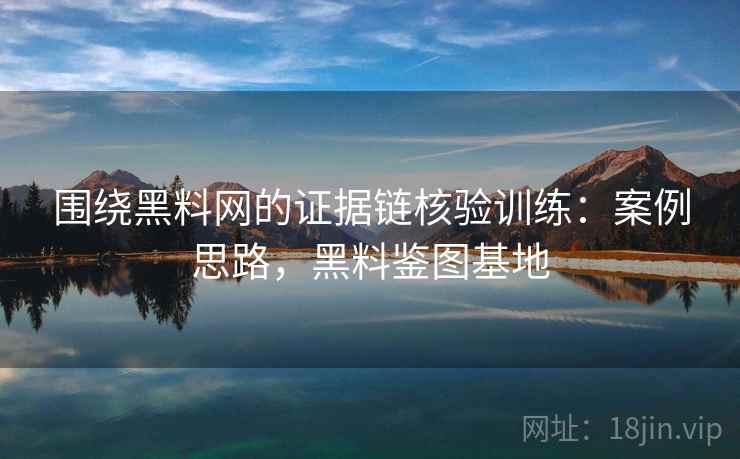 围绕黑料网的证据链核验训练：案例思路，黑料鉴图基地