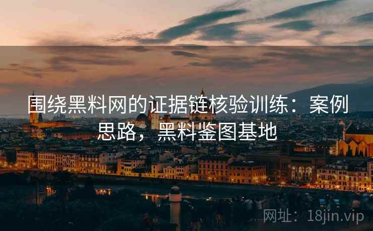 围绕黑料网的证据链核验训练：案例思路，黑料鉴图基地