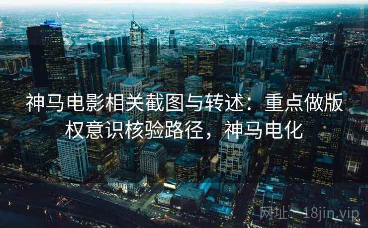 神马电影相关截图与转述:重点做版权意识核验路径,神马电化 神马电影相关截图与转述:重点做版权意识核验路径,神马电化