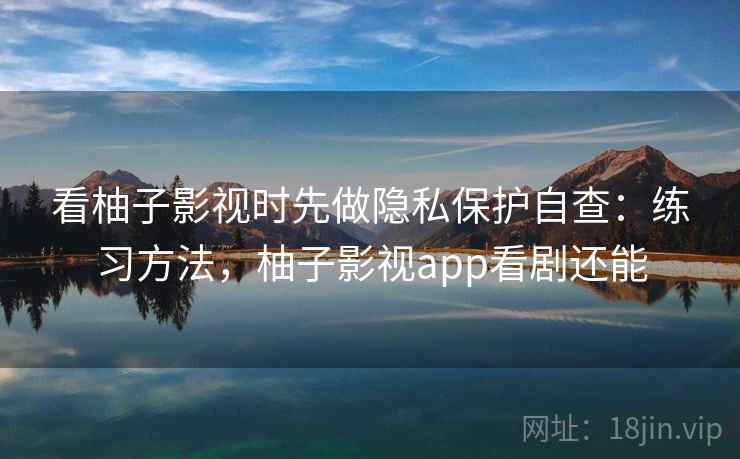 看柚子影视时先做隐私保护自查:练习方法,柚子影视app看剧还能 看柚子影视时先做隐私保护自查:练习方法,柚子影视app看剧还能